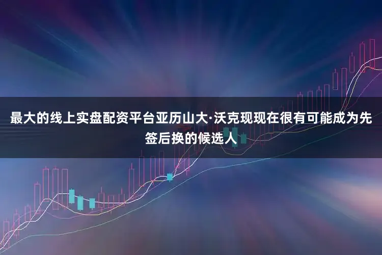最大的线上实盘配资平台亚历山大·沃克现现在很有可能成为先签后换的候选人