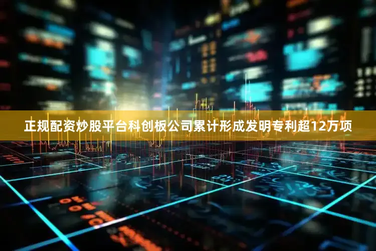 正规配资炒股平台科创板公司累计形成发明专利超12万项