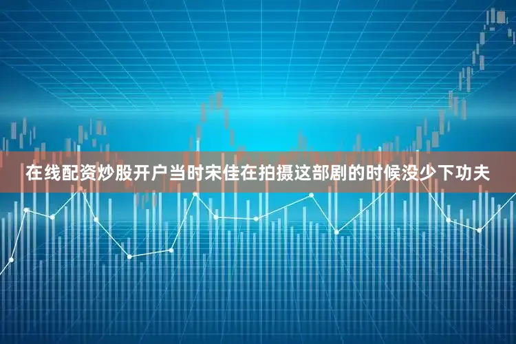 在线配资炒股开户当时宋佳在拍摄这部剧的时候没少下功夫