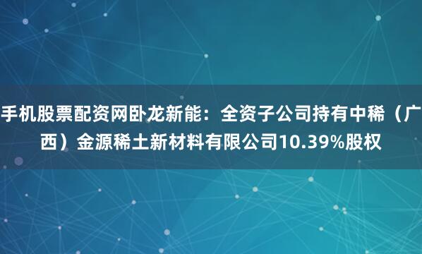 手机股票配资网卧龙新能：全资子公司持有中稀（广西）金源稀土新材料有限公司10.39%股权