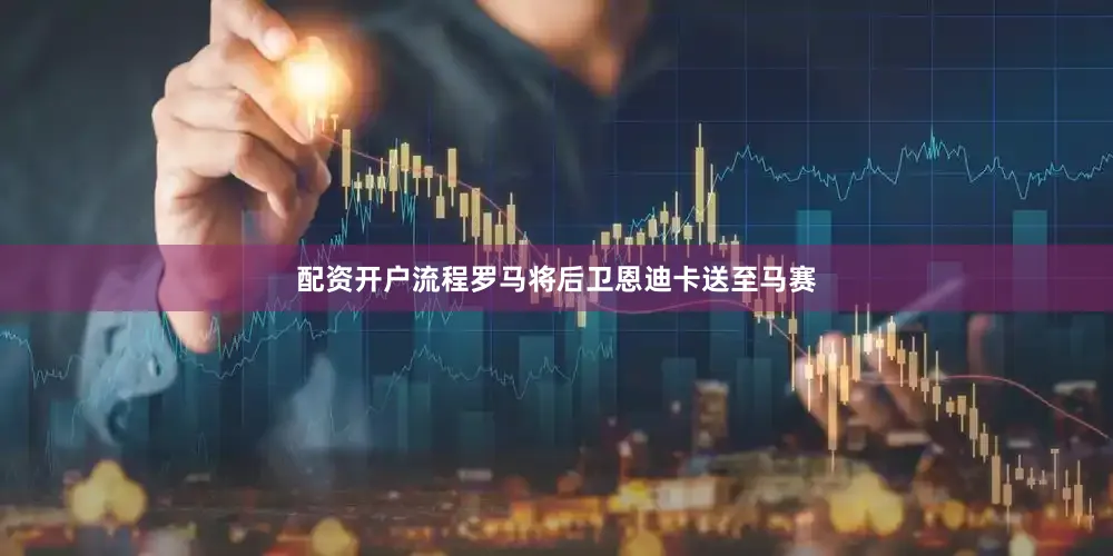 配资开户流程罗马将后卫恩迪卡送至马赛