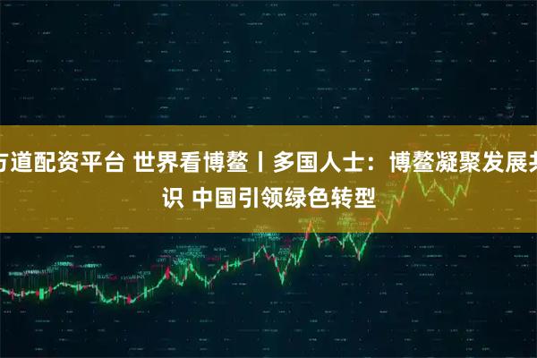 方道配资平台 世界看博鳌丨多国人士：博鳌凝聚发展共识 中国引领绿色转型